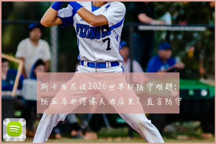 斯卡洛尼谈2026世界杯防守难题:防亚马尔得像关酒店里?直言防守梅西也曾束手无策