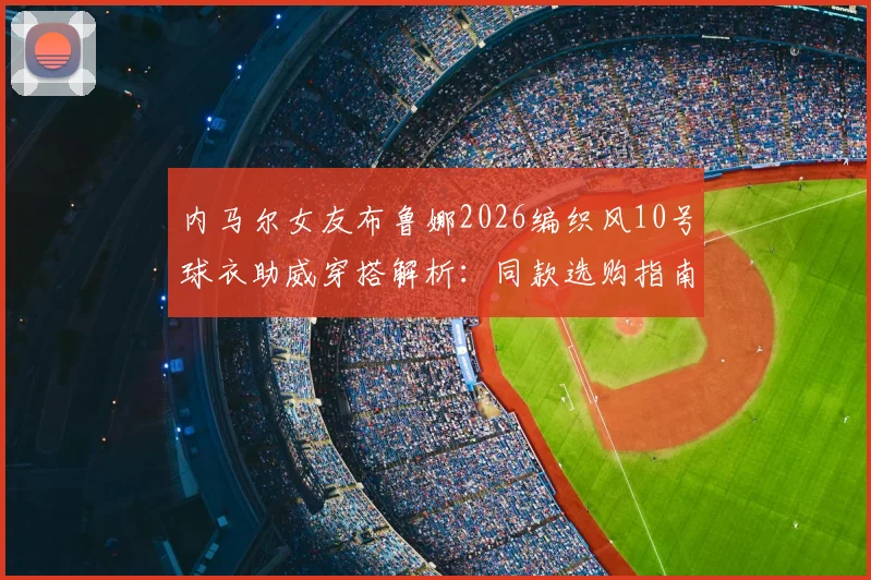 内马尔女友布鲁娜2026编织风10号球衣助威穿搭解析：同款选购指南与看台明星支持行为盘点