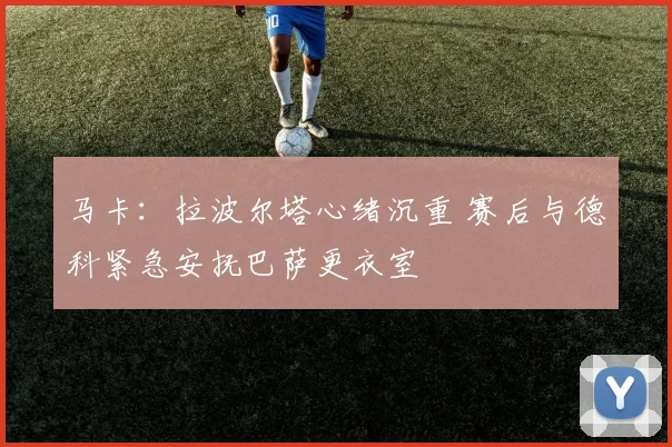 马卡:拉波尔塔心绪沉重 赛后与德科紧急安抚巴萨更衣室