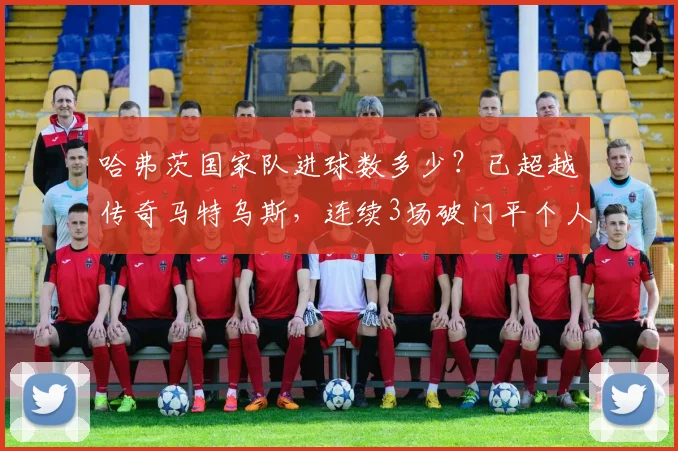 哈弗茨国家队进球数多少?已超越传奇马特乌斯,连续3场破门平个人纪录(2026年数据统计)