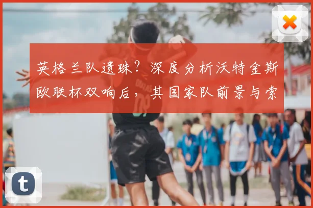 英格兰队遗珠？深度分析沃特金斯欧联杯双响后，其国家队前景与索斯盖特选人标准