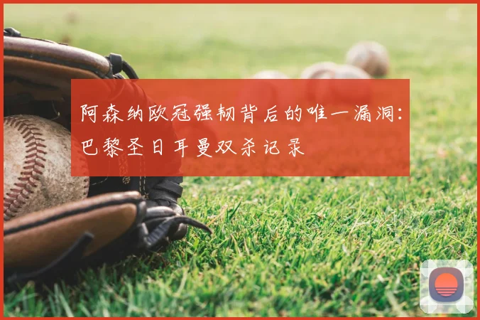 阿森纳欧冠强韧背后的唯一漏洞:巴黎圣日耳曼双杀记录