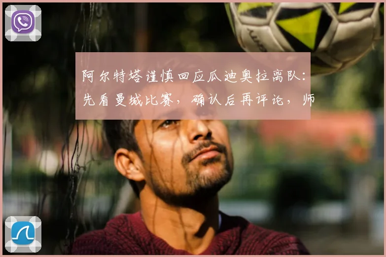 阿尔特塔谨慎回应瓜迪奥拉离队：先看曼城比赛，确认后再评论，师徒关系与未来走向分析