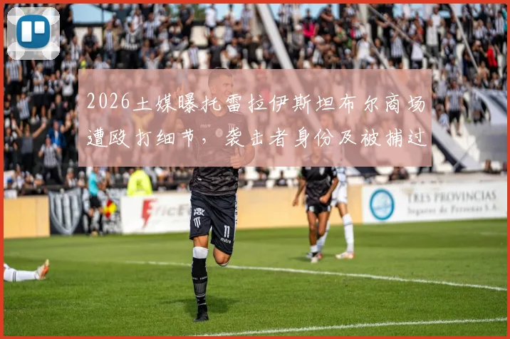 2026土媒曝托雷拉伊斯坦布尔商场遭殴打细节，袭击者身份及被捕过程解析，球员安全再引热议