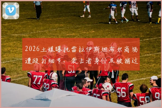 2026土媒曝托雷拉伊斯坦布尔商场遭殴打细节，袭击者身份及被捕过程解析，球员安全再引热议