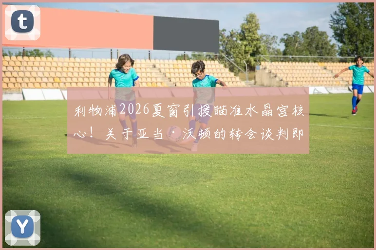 利物浦2026夏窗引援瞄准水晶宫核心！关于亚当·沃顿的转会谈判即将展开，斯基拉独家跟进转会最新消息