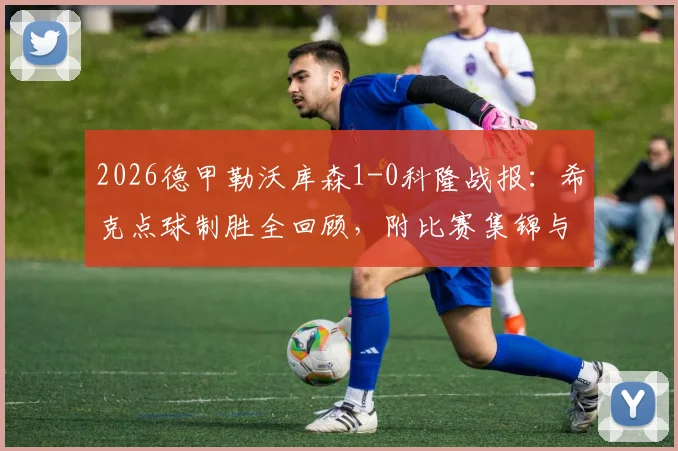 2026德甲勒沃库森1-0科隆战报：希克点球制胜全回顾，附比赛集锦与战术要点分析