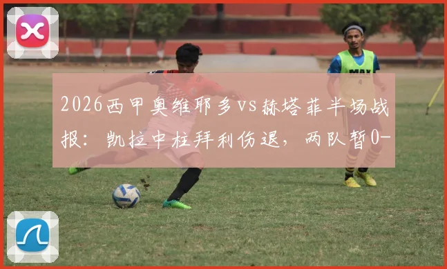 2026西甲奥维耶多vs赫塔菲半场战报:凯拉中柱拜利伤退,两队暂0-0,附历史交锋与保级形势解读