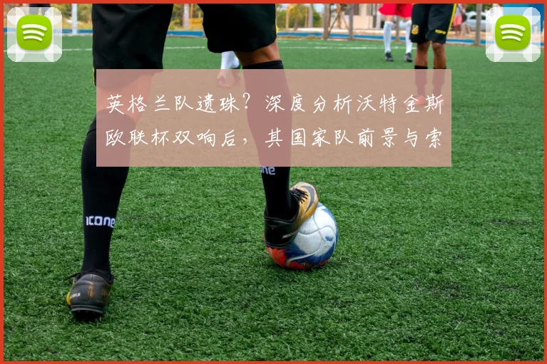 英格兰队遗珠?深度分析沃特金斯欧联杯双响后,其国家队前景与索斯盖特选人标准