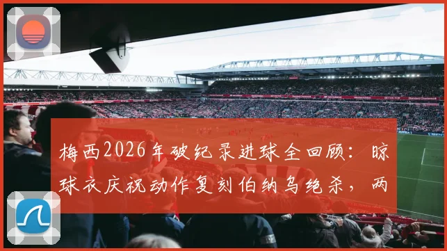 梅西2026年破纪录进球全回顾：晾球衣庆祝动作复刻伯纳乌绝杀，两大经典瞬间深度对比分析