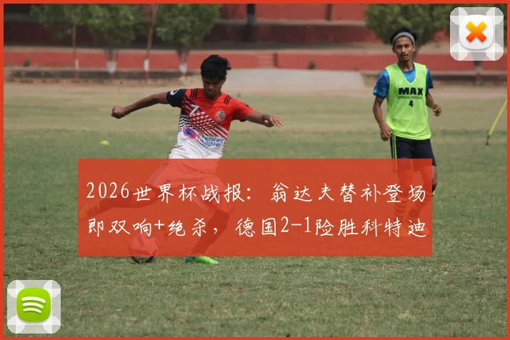 2026世界杯战报:翁达夫替补登场即双响+绝杀,德国2-1险胜科特迪瓦,聊聊替补奇兵的价值
