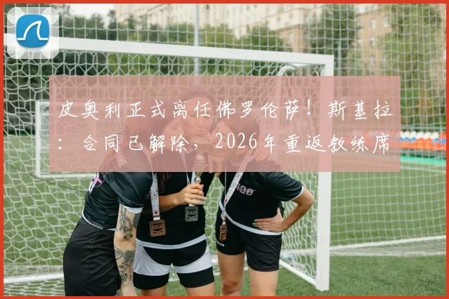 皮奥利正式离任佛罗伦萨！斯基拉：合同已解除，2026年重返教练席下一站分析