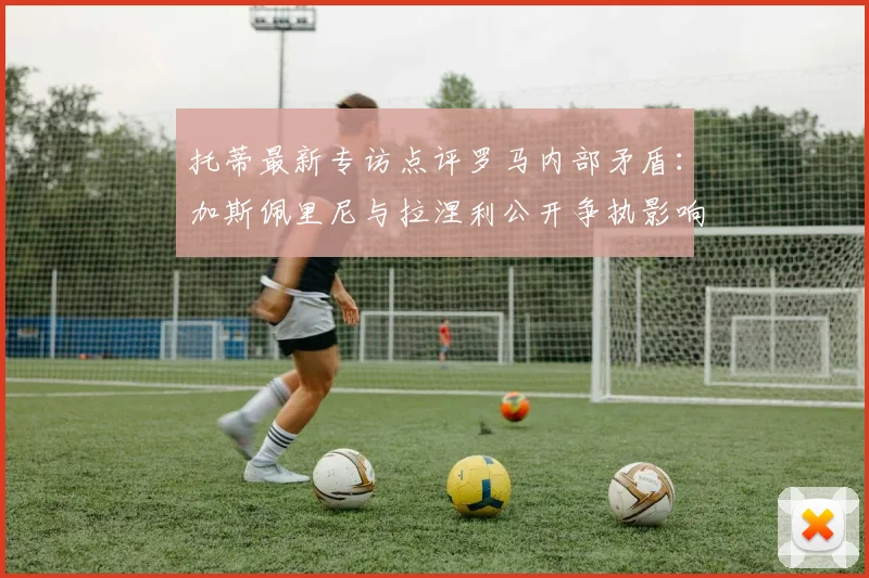 托蒂最新专访点评罗马内部矛盾：加斯佩里尼与拉涅利公开争执影响球队2026赛季争四前景，更衣室问题如何化解