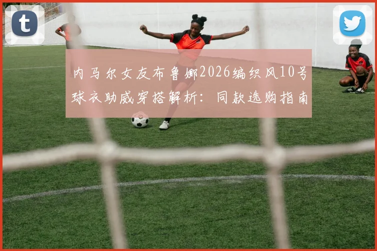 内马尔女友布鲁娜2026编织风10号球衣助威穿搭解析：同款选购指南与看台明星支持行为盘点