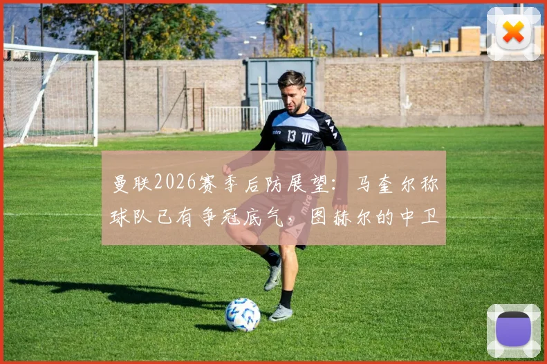曼联2026赛季后防展望:马奎尔称球队已有争冠底气,图赫尔的中卫选择成关键