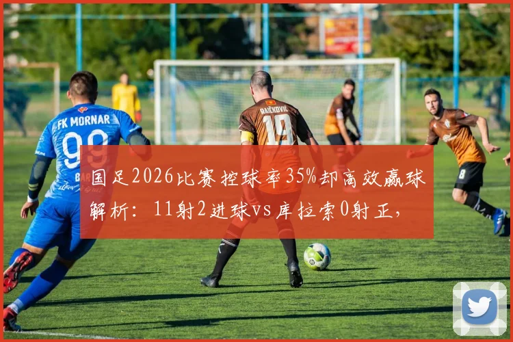 国足2026比赛控球率35%却高效赢球解析:11射2进球vs库拉索0射正,足球战术效率与无效控球深度对比