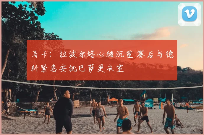马卡：拉波尔塔心绪沉重 赛后与德科紧急安抚巴萨更衣室