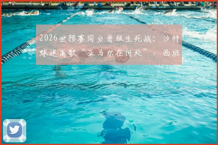 2026世预赛同分晋级生死战:沙特球迷高歌“亚马尔在何处”,西班牙天才缺席引发悬念,附两队直接交锋关键数据全解析