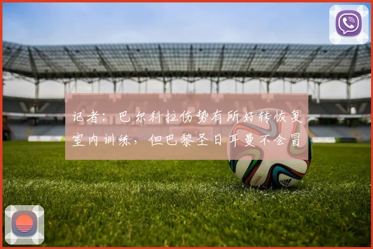 记者:巴尔科拉伤势有所好转恢复室内训练,但巴黎圣日耳曼不会冒险让他出战利物浦