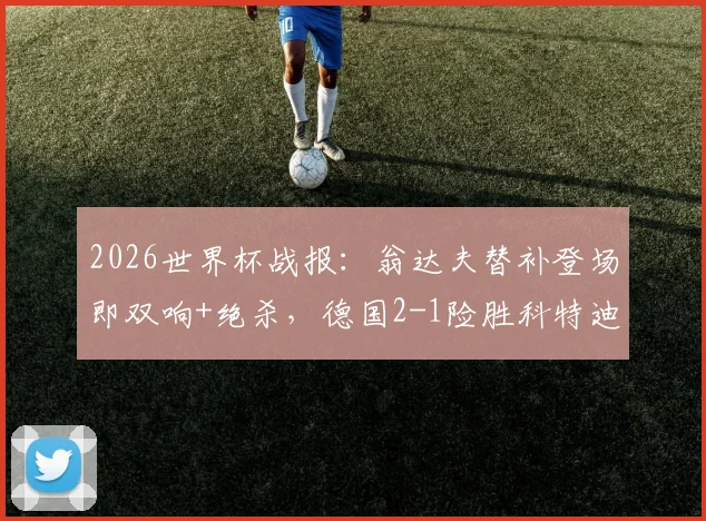 2026世界杯战报：翁达夫替补登场即双响+绝杀，德国2-1险胜科特迪瓦，聊聊替补奇兵的价值