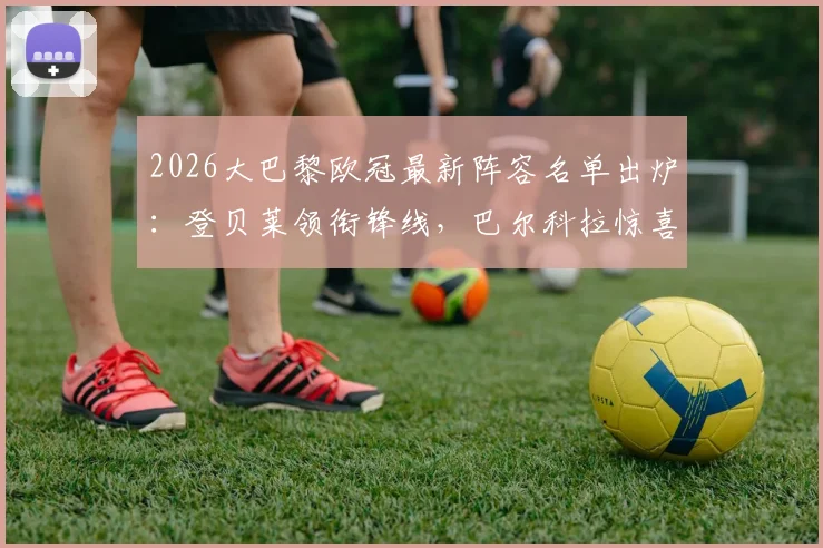 2026大巴黎欧冠最新阵容名单出炉：登贝莱领衔锋线，巴尔科拉惊喜回归，解析鲁伊斯缺席原因与阵容深度
