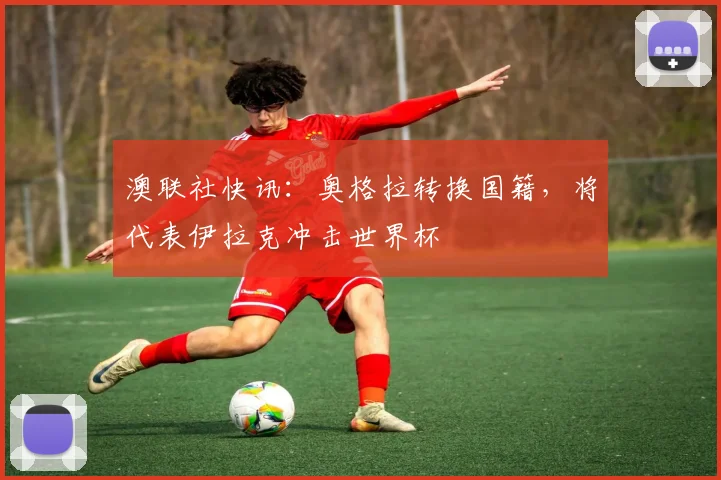 澳联社快讯：奥格拉转换国籍，将代表伊拉克冲击世界杯