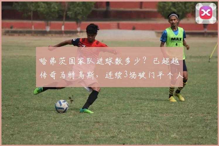 哈弗茨国家队进球数多少？已超越传奇马特乌斯，连续3场破门平个人纪录（2026年数据统计）