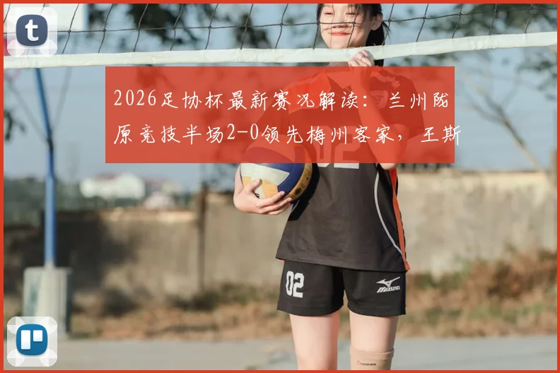 2026足协杯最新赛况解读:兰州陇原竞技半场2-0领先梅州客家,王斯破门,附全场录像与赛后分析