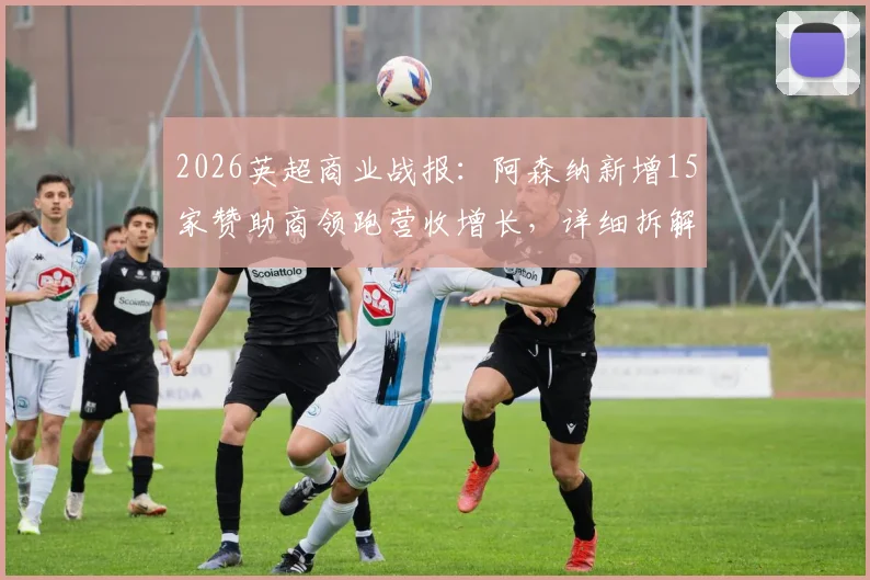 2026英超商业战报:阿森纳新增15家赞助商领跑营收增长,详细拆解枪手吸金模式与财务影响