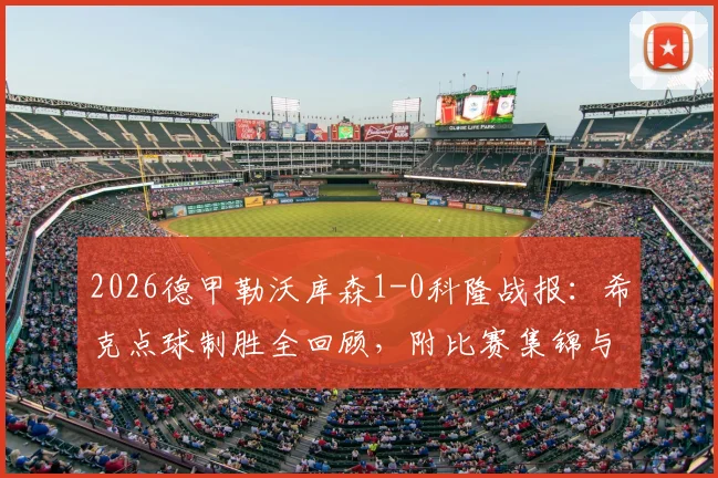 2026德甲勒沃库森1-0科隆战报：希克点球制胜全回顾，附比赛集锦与战术要点分析
