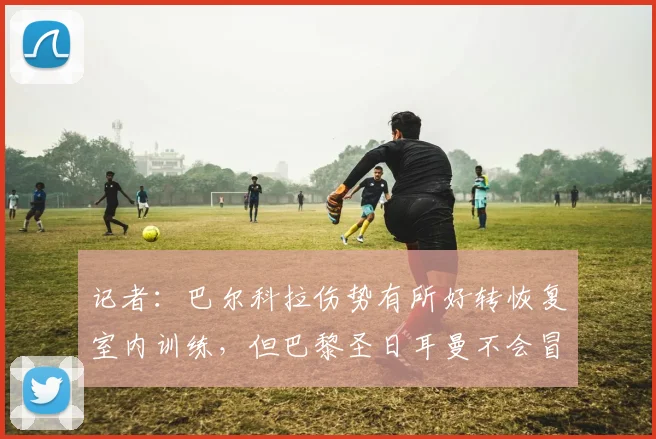 记者：巴尔科拉伤势有所好转恢复室内训练，但巴黎圣日耳曼不会冒险让他出战利物浦
