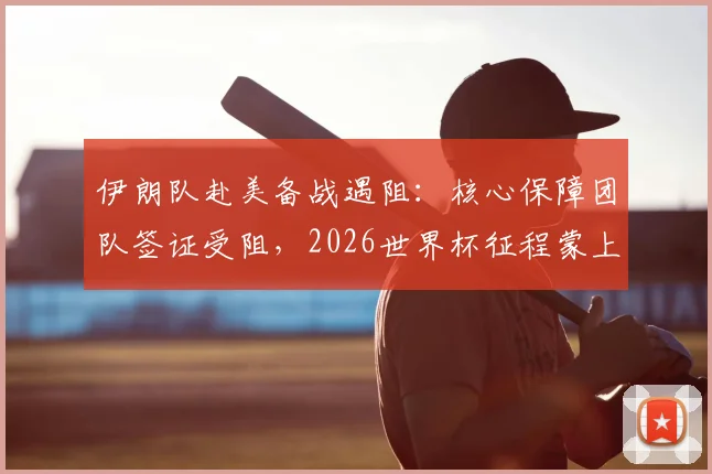 伊朗队赴美备战遇阻:核心保障团队签证受阻,2026世界杯征程蒙上阴影