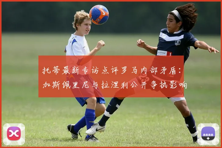 托蒂最新专访点评罗马内部矛盾:加斯佩里尼与拉涅利公开争执影响球队2026赛季争四前景,更衣室问题如何化解