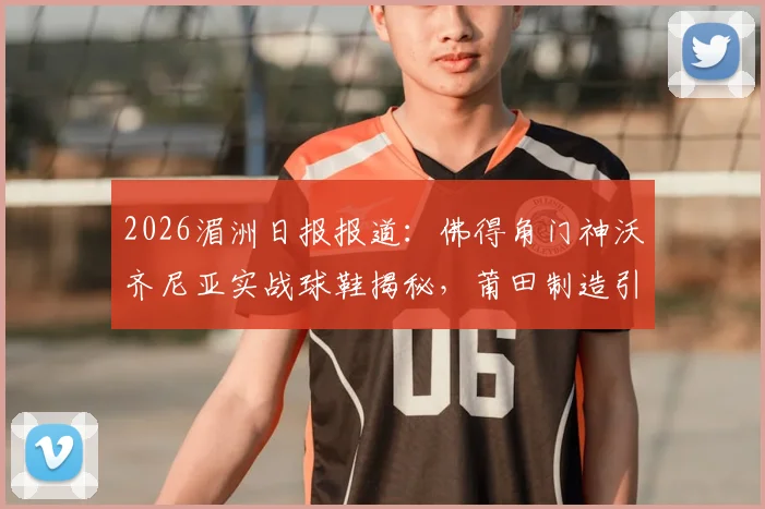 2026湄洲日报报道：佛得角门神沃齐尼亚实战球鞋揭秘，莆田制造引热议，球迷选购指南