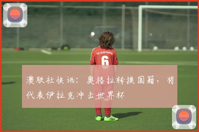 澳联社快讯：奥格拉转换国籍，将代表伊拉克冲击世界杯