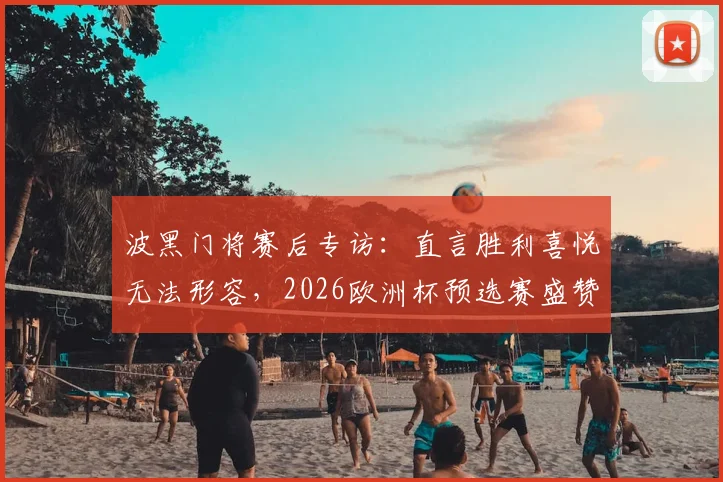波黑门将赛后专访：直言胜利喜悦无法形容，2026欧洲杯预选赛盛赞全队拼搏精神