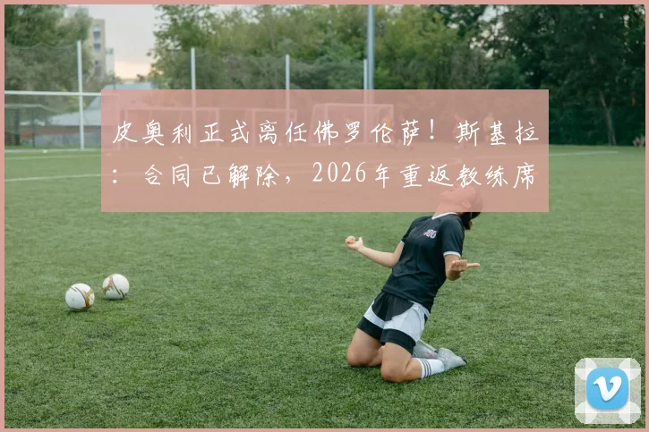 皮奥利正式离任佛罗伦萨！斯基拉：合同已解除，2026年重返教练席下一站分析