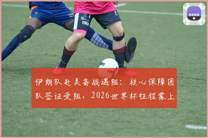 伊朗队赴美备战遇阻：核心保障团队签证受阻，2026世界杯征程蒙上阴影