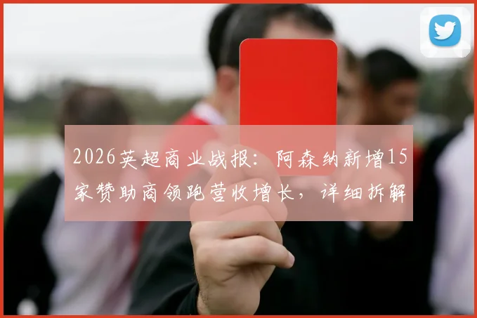 2026英超商业战报：阿森纳新增15家赞助商领跑营收增长，详细拆解枪手吸金模式与财务影响