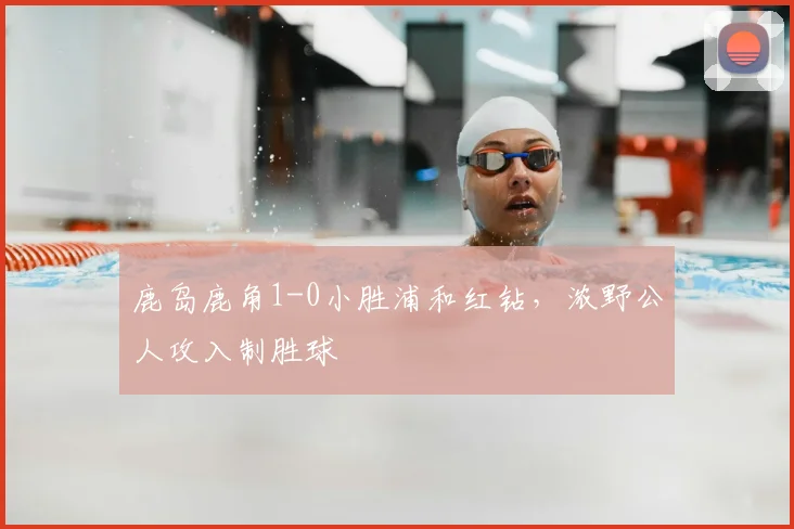 鹿岛鹿角1-0小胜浦和红钻,浓野公人攻入制胜球
